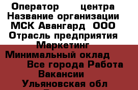 Оператор Call-центра › Название организации ­ МСК Авангард, ООО › Отрасль предприятия ­ Маркетинг › Минимальный оклад ­ 30 000 - Все города Работа » Вакансии   . Ульяновская обл.,Барыш г.